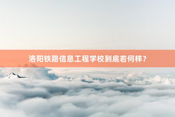 洛阳铁路信息工程学校到底若何样？